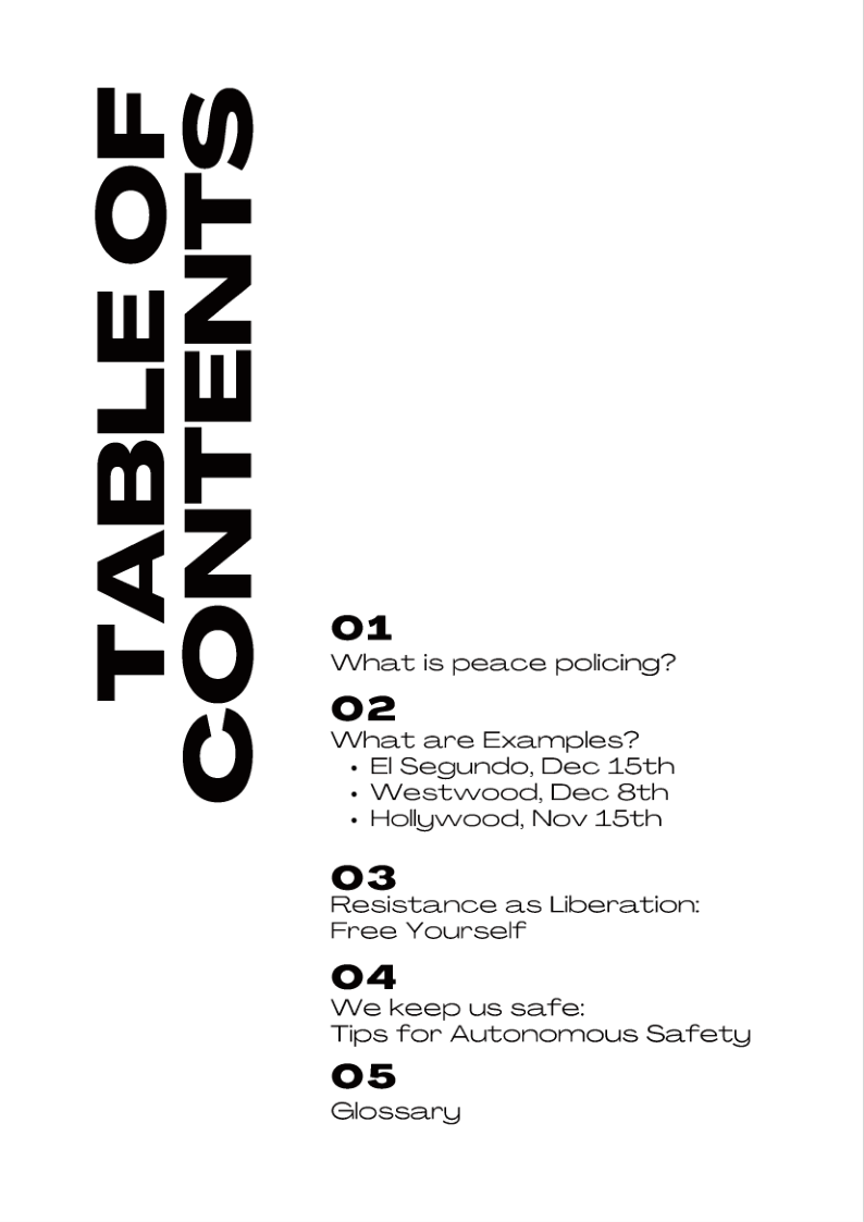 TABLE OF
CONTENTS

o1

What is peace policing?

o2

What are Examples?
+ El Segundo, Dec 15th
+ Westwood, Dec 8th
+ Hollywood, Nov 15th

o3
Resistance as Liberation:
Free Yourself

04

We keep us safe:
Tips for Autonomous Safety

os

Glossary
